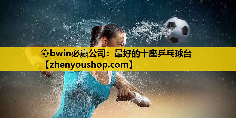 ⚽bwin必赢公司:最好的十座乒乓球台